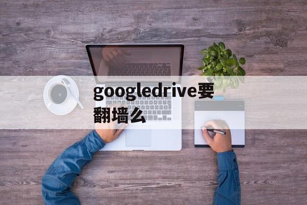 googledrive要翻墙么-googledrive国内能用吗
